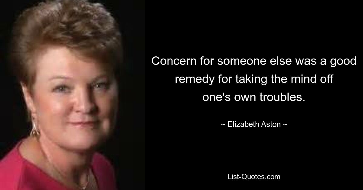 Concern for someone else was a good remedy for taking the mind off one's own troubles. — © Elizabeth Aston