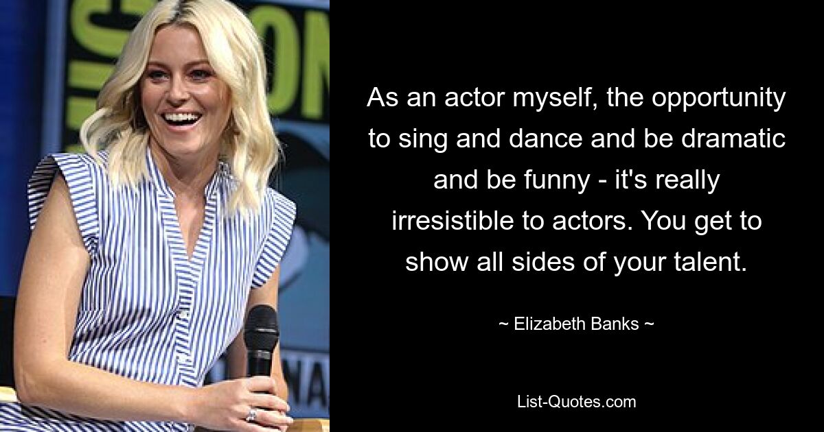 As an actor myself, the opportunity to sing and dance and be dramatic and be funny - it's really irresistible to actors. You get to show all sides of your talent. — © Elizabeth Banks