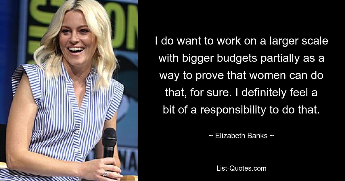 I do want to work on a larger scale with bigger budgets partially as a way to prove that women can do that, for sure. I definitely feel a bit of a responsibility to do that. — © Elizabeth Banks