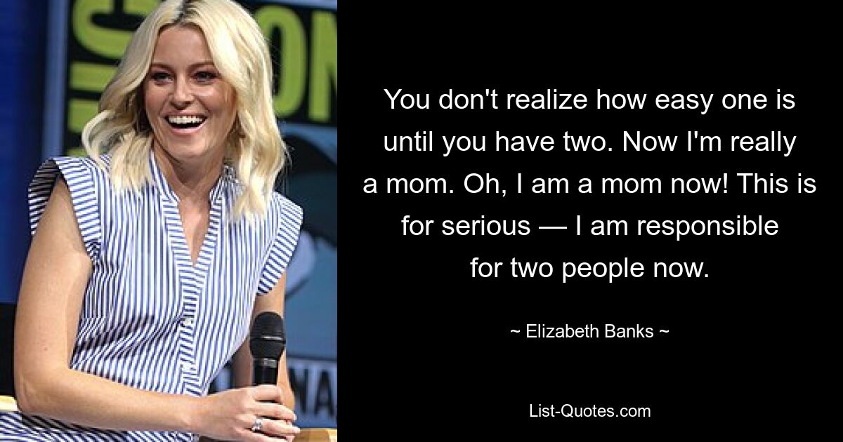 Вы не поймете, насколько это легко, пока у вас не будет двух. Теперь я действительно мама. О, я теперь мама! Это серьёзно — я теперь отвечаю за двоих. — © Элизабет Бэнкс