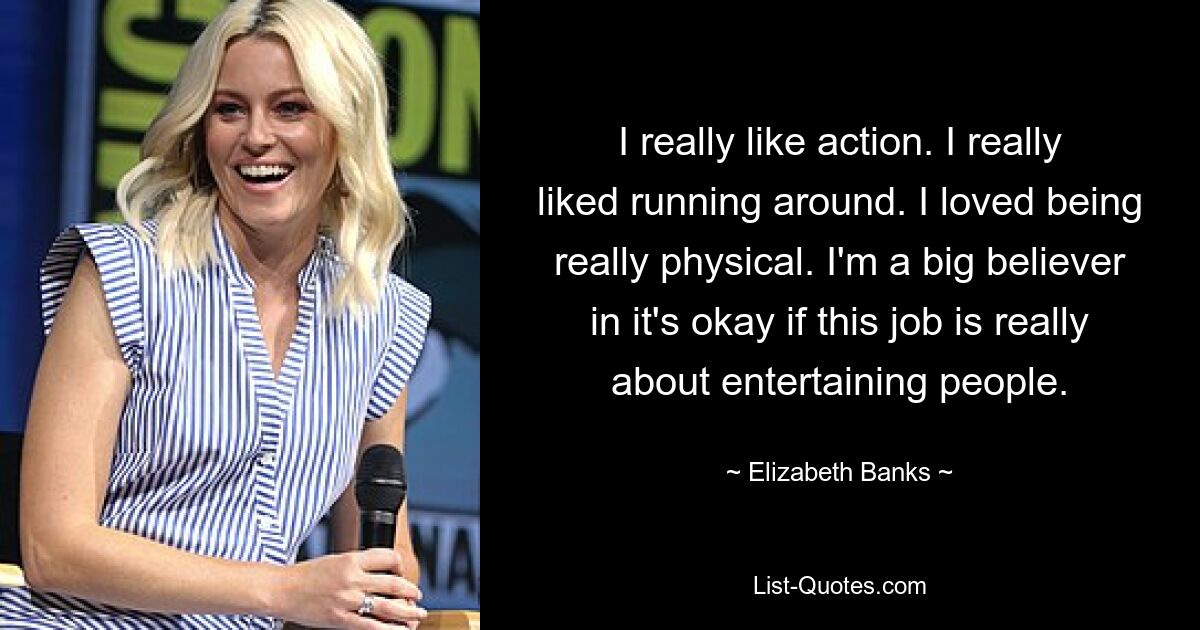 I really like action. I really liked running around. I loved being really physical. I'm a big believer in it's okay if this job is really about entertaining people. — © Elizabeth Banks