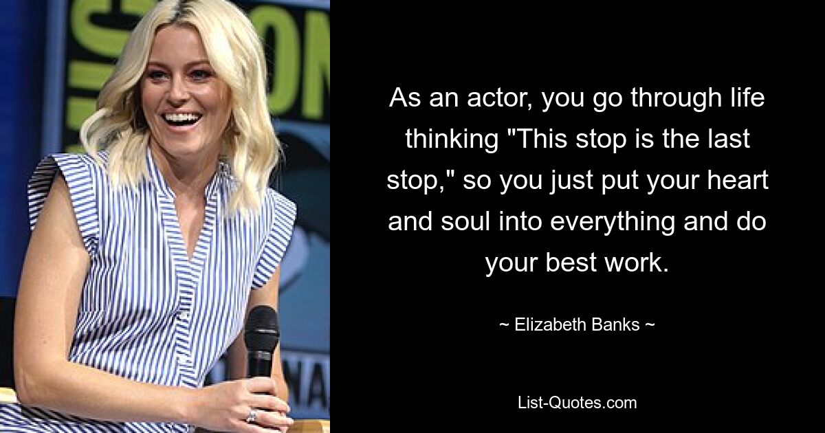 As an actor, you go through life thinking "This stop is the last stop," so you just put your heart and soul into everything and do your best work. — © Elizabeth Banks