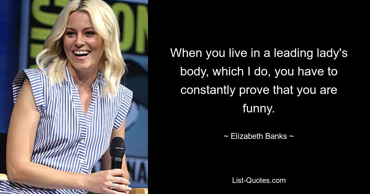 When you live in a leading lady's body, which I do, you have to constantly prove that you are funny. — © Elizabeth Banks