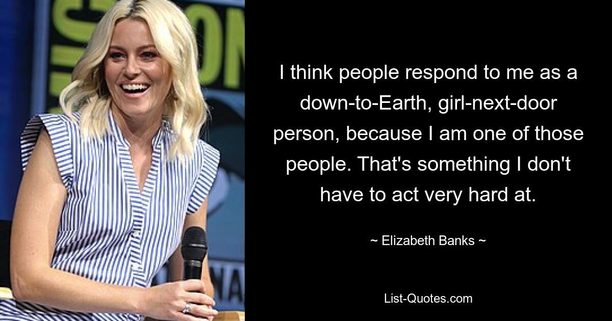 I think people respond to me as a down-to-Earth, girl-next-door person, because I am one of those people. That's something I don't have to act very hard at. — © Elizabeth Banks