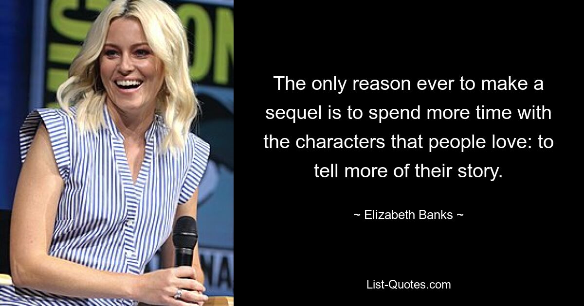 The only reason ever to make a sequel is to spend more time with the characters that people love: to tell more of their story. — © Elizabeth Banks