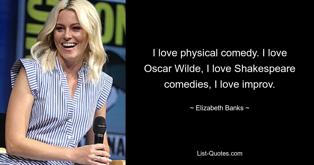 I love physical comedy. I love Oscar Wilde, I love Shakespeare comedies, I love improv. — © Elizabeth Banks