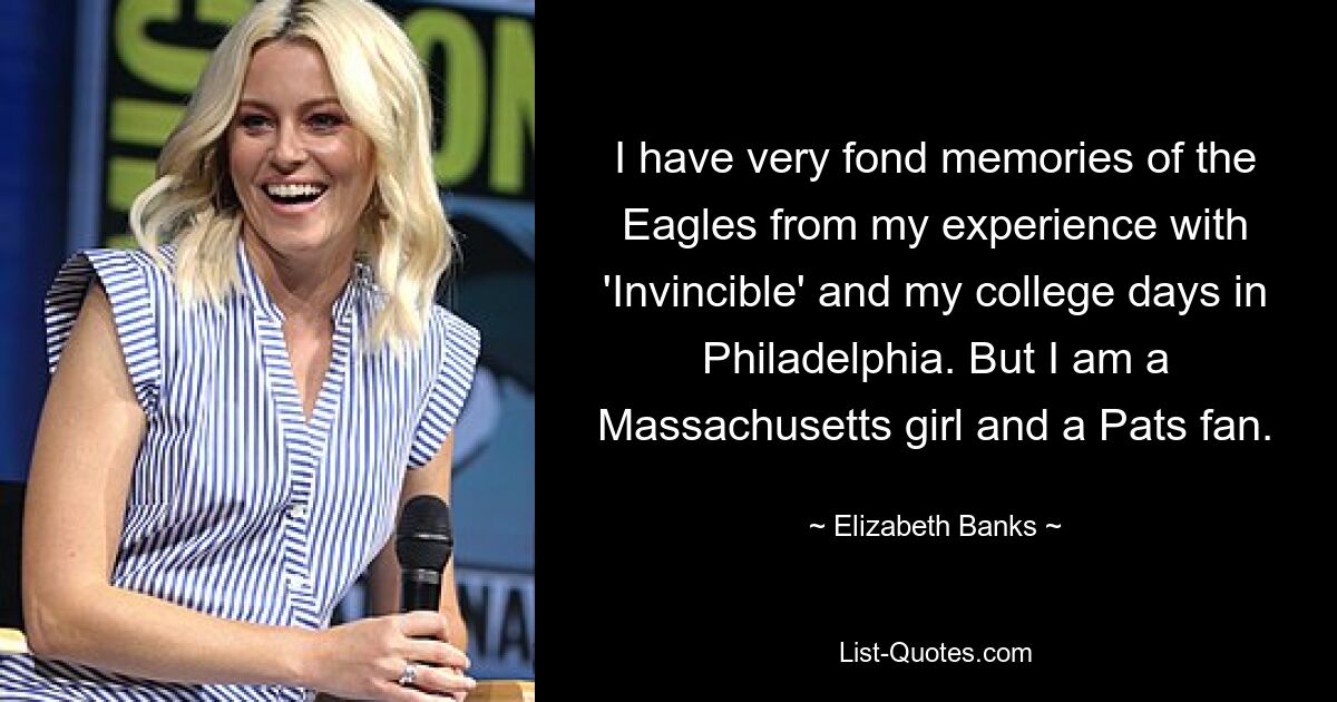 I have very fond memories of the Eagles from my experience with 'Invincible' and my college days in Philadelphia. But I am a Massachusetts girl and a Pats fan. — © Elizabeth Banks