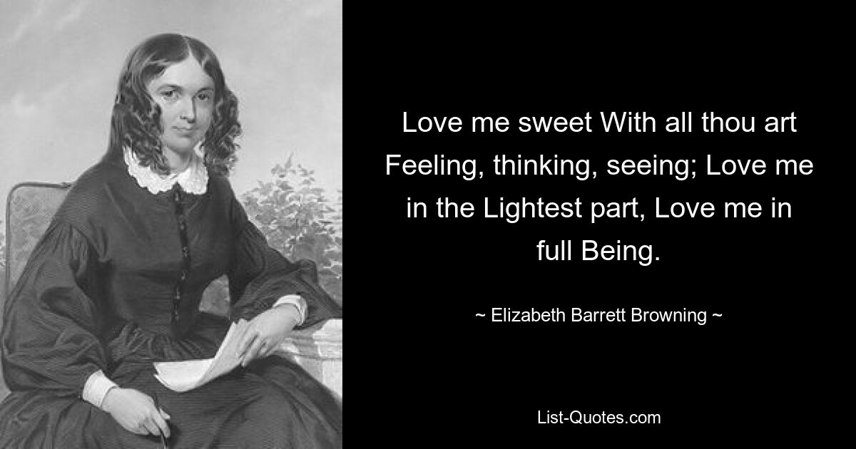 Love me sweet With all thou art Feeling, thinking, seeing; Love me in the Lightest part, Love me in full Being. — © Elizabeth Barrett Browning