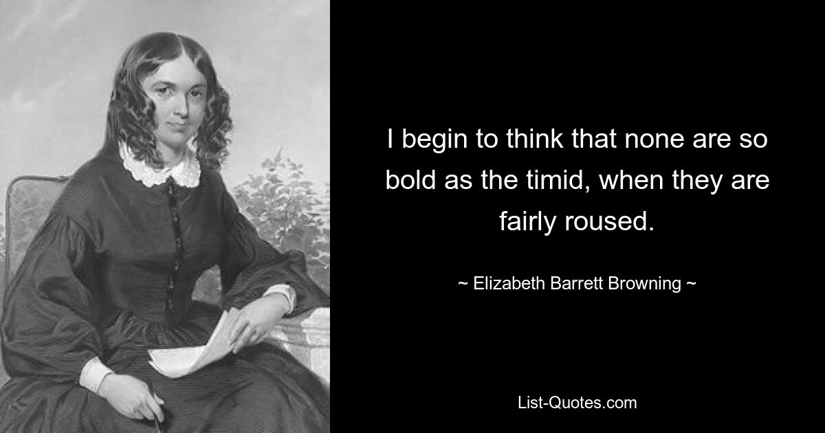 I begin to think that none are so bold as the timid, when they are fairly roused. — © Elizabeth Barrett Browning