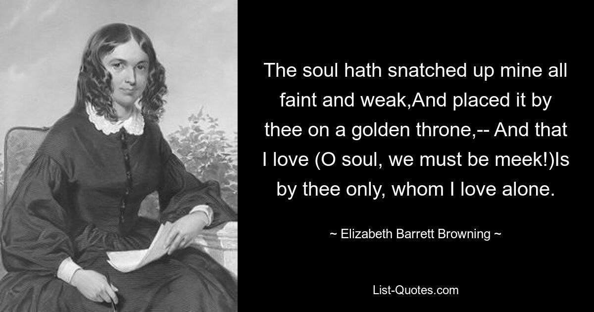 The soul hath snatched up mine all faint and weak,And placed it by thee on a golden throne,-- And that I love (O soul, we must be meek!)Is by thee only, whom I love alone. — © Elizabeth Barrett Browning