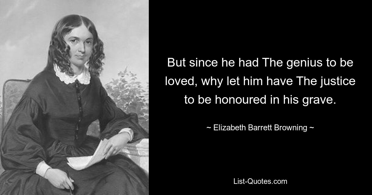 But since he had The genius to be loved, why let him have The justice to be honoured in his grave. — © Elizabeth Barrett Browning