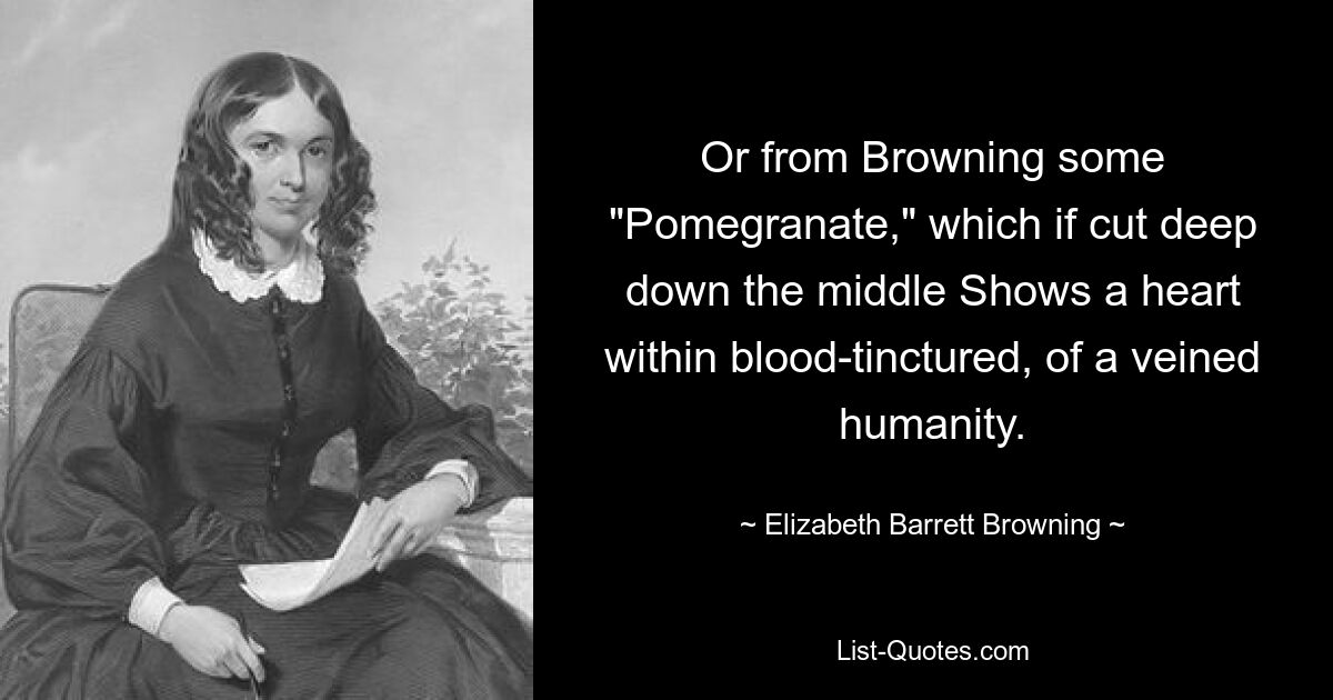 Or from Browning some "Pomegranate," which if cut deep down the middle Shows a heart within blood-tinctured, of a veined humanity. — © Elizabeth Barrett Browning