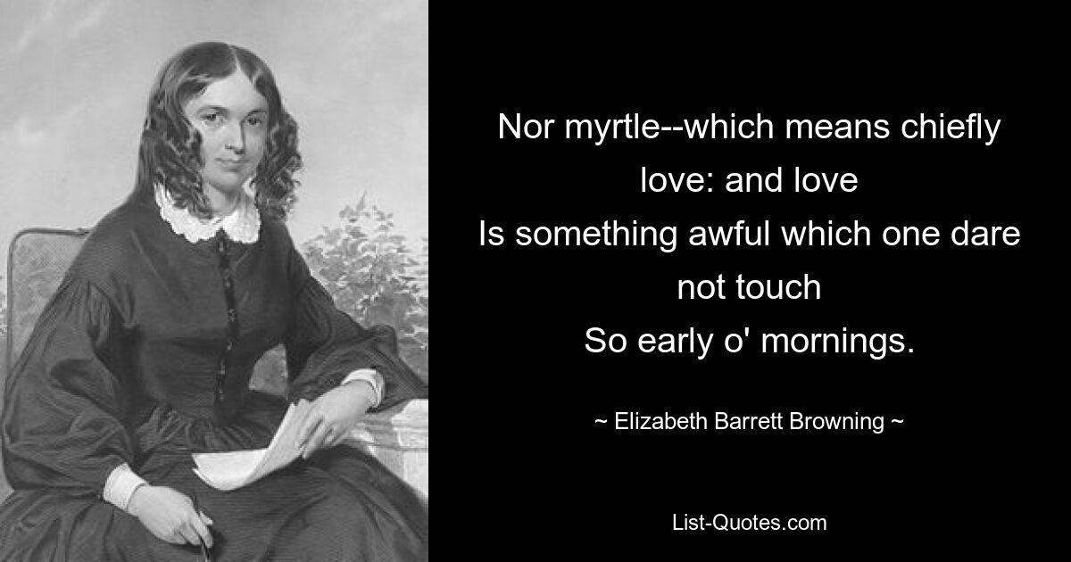 Nor myrtle--which means chiefly love: and love
Is something awful which one dare not touch
So early o' mornings. — © Elizabeth Barrett Browning