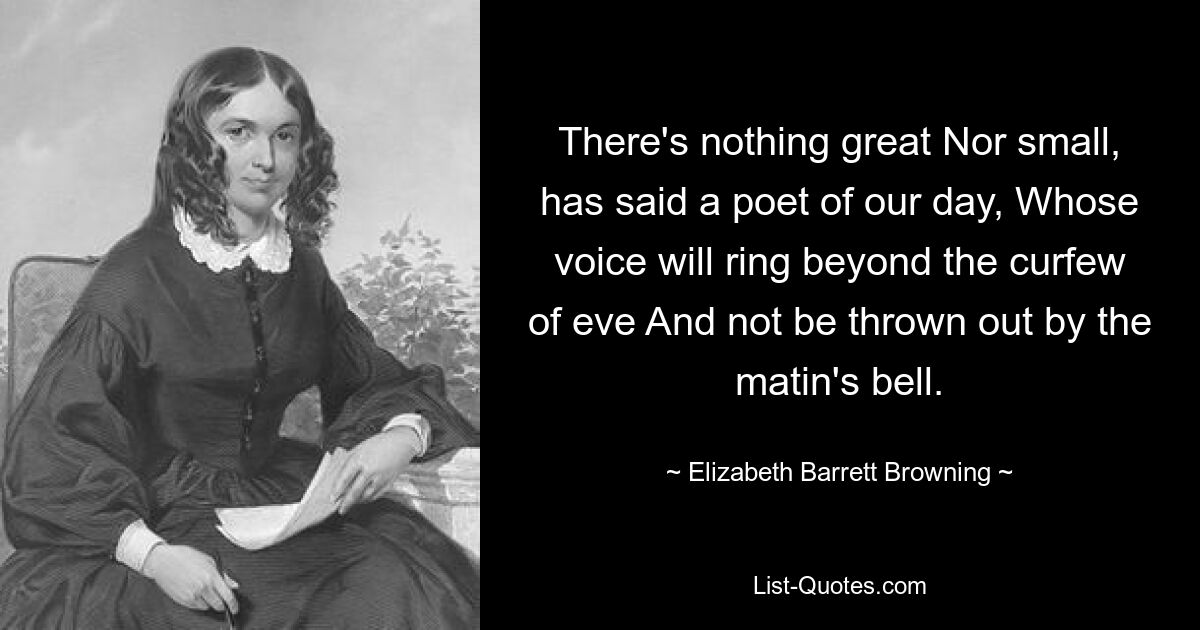 There's nothing great Nor small, has said a poet of our day, Whose voice will ring beyond the curfew of eve And not be thrown out by the matin's bell. — © Elizabeth Barrett Browning