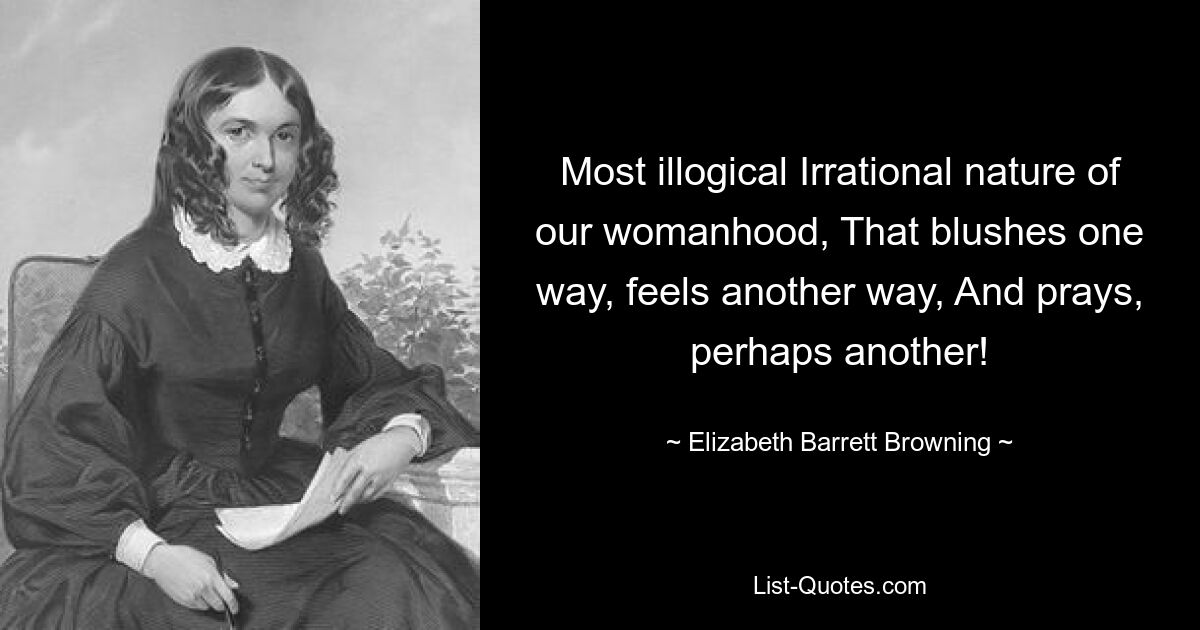 Most illogical Irrational nature of our womanhood, That blushes one way, feels another way, And prays, perhaps another! — © Elizabeth Barrett Browning