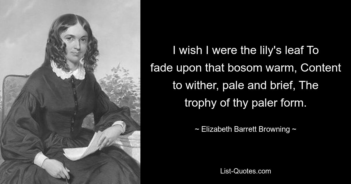 I wish I were the lily's leaf To fade upon that bosom warm, Content to wither, pale and brief, The trophy of thy paler form. — © Elizabeth Barrett Browning