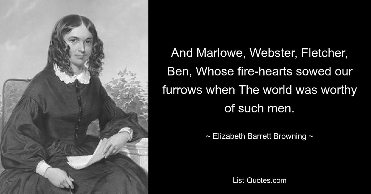 And Marlowe, Webster, Fletcher, Ben, Whose fire-hearts sowed our furrows when The world was worthy of such men. — © Elizabeth Barrett Browning