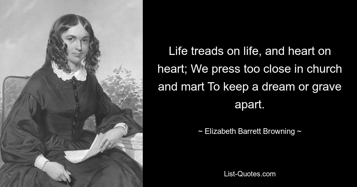 Life treads on life, and heart on heart; We press too close in church and mart To keep a dream or grave apart. — © Elizabeth Barrett Browning