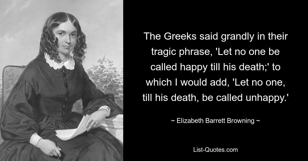 The Greeks said grandly in their tragic phrase, 'Let no one be called happy till his death;' to which I would add, 'Let no one, till his death, be called unhappy.' — © Elizabeth Barrett Browning