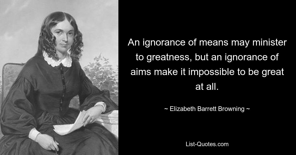 An ignorance of means may minister to greatness, but an ignorance of aims make it impossible to be great at all. — © Elizabeth Barrett Browning