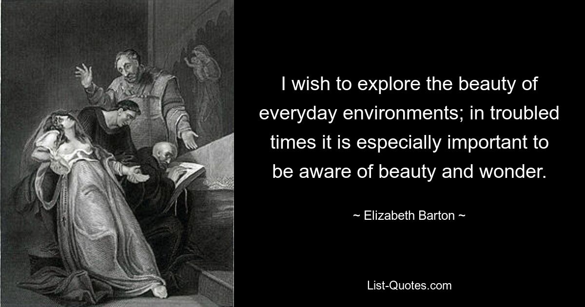 I wish to explore the beauty of everyday environments; in troubled times it is especially important to be aware of beauty and wonder. — © Elizabeth Barton