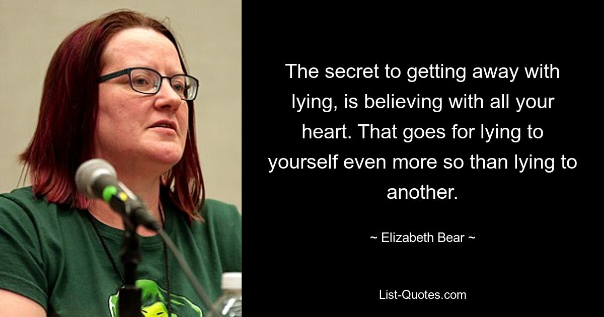 The secret to getting away with lying, is believing with all your heart. That goes for lying to yourself even more so than lying to another. — © Elizabeth Bear