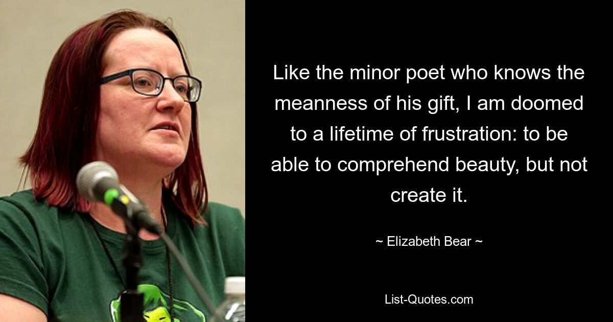 Like the minor poet who knows the meanness of his gift, I am doomed to a lifetime of frustration: to be able to comprehend beauty, but not create it. — © Elizabeth Bear