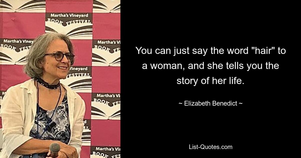 You can just say the word "hair" to a woman, and she tells you the story of her life. — © Elizabeth Benedict