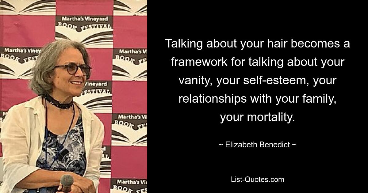 Talking about your hair becomes a framework for talking about your vanity, your self-esteem, your relationships with your family, your mortality. — © Elizabeth Benedict