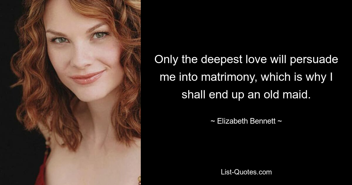 Only the deepest love will persuade me into matrimony, which is why I shall end up an old maid. — © Elizabeth Bennett