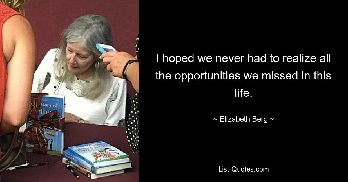 I hoped we never had to realize all the opportunities we missed in this life. — © Elizabeth Berg