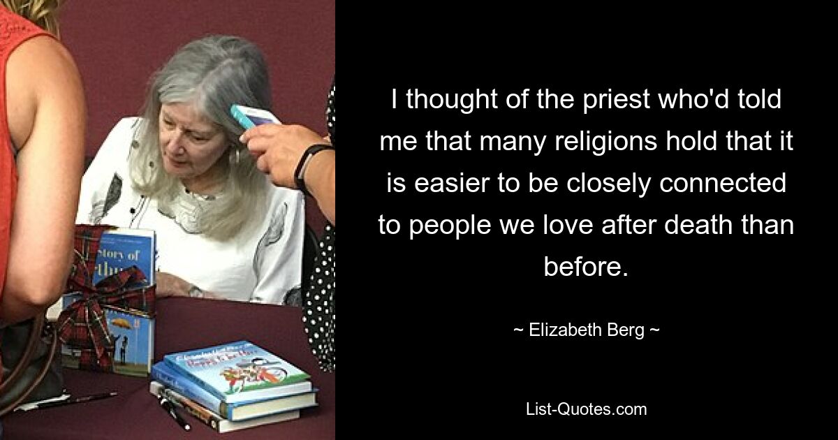 I thought of the priest who'd told me that many religions hold that it is easier to be closely connected to people we love after death than before. — © Elizabeth Berg