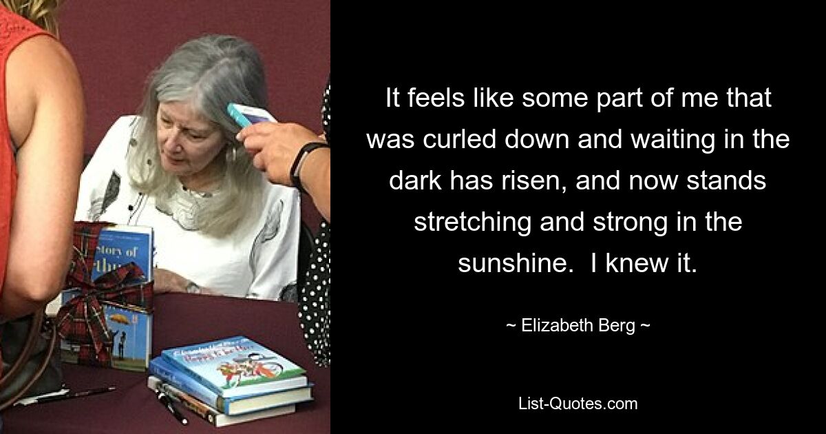 It feels like some part of me that was curled down and waiting in the dark has risen, and now stands stretching and strong in the sunshine.  I knew it. — © Elizabeth Berg