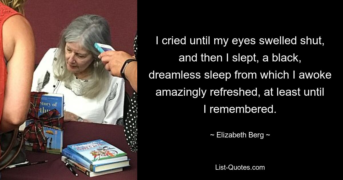 I cried until my eyes swelled shut, and then I slept, a black, dreamless sleep from which I awoke amazingly refreshed, at least until I remembered. — © Elizabeth Berg