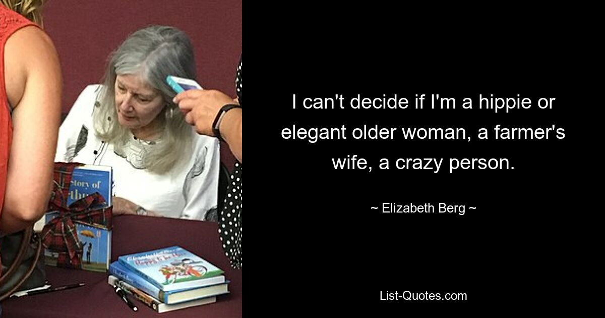 I can't decide if I'm a hippie or elegant older woman, a farmer's wife, a crazy person. — © Elizabeth Berg