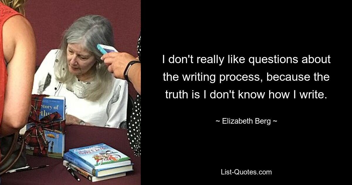 I don't really like questions about the writing process, because the truth is I don't know how I write. — © Elizabeth Berg