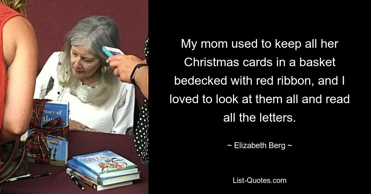 My mom used to keep all her Christmas cards in a basket bedecked with red ribbon, and I loved to look at them all and read all the letters. — © Elizabeth Berg