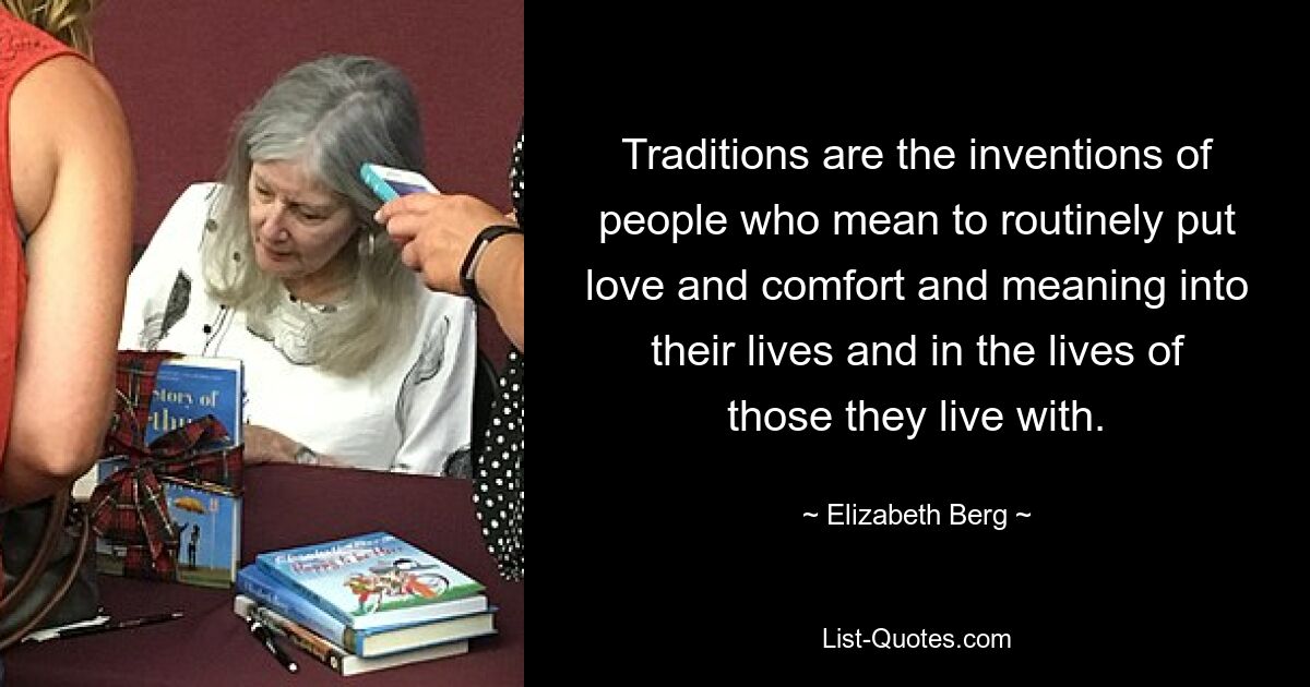 Traditions are the inventions of people who mean to routinely put love and comfort and meaning into their lives and in the lives of those they live with. — © Elizabeth Berg