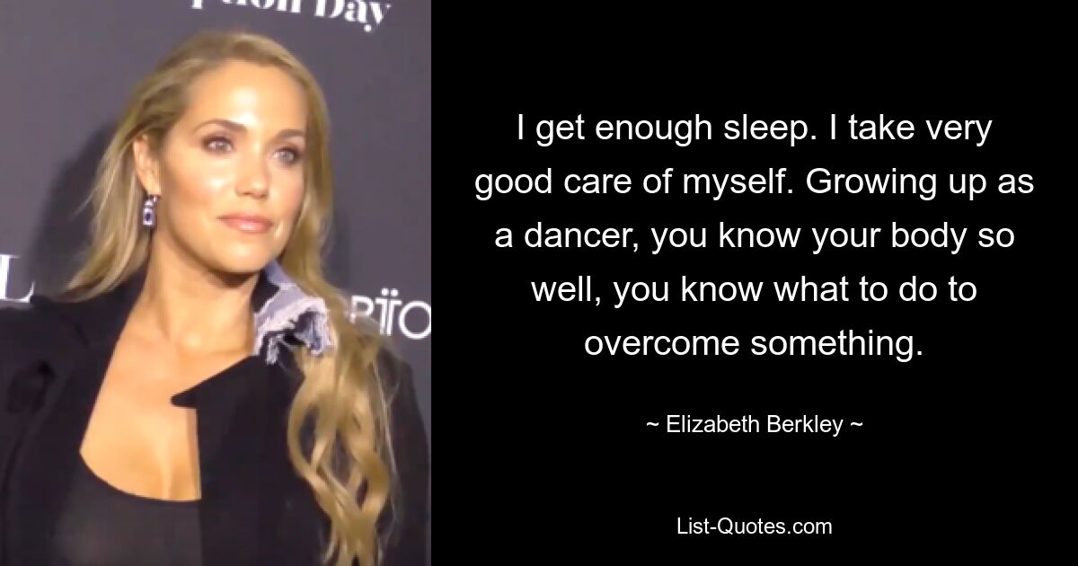 I get enough sleep. I take very good care of myself. Growing up as a dancer, you know your body so well, you know what to do to overcome something. — © Elizabeth Berkley