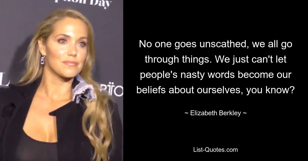 No one goes unscathed, we all go through things. We just can't let people's nasty words become our beliefs about ourselves, you know? — © Elizabeth Berkley