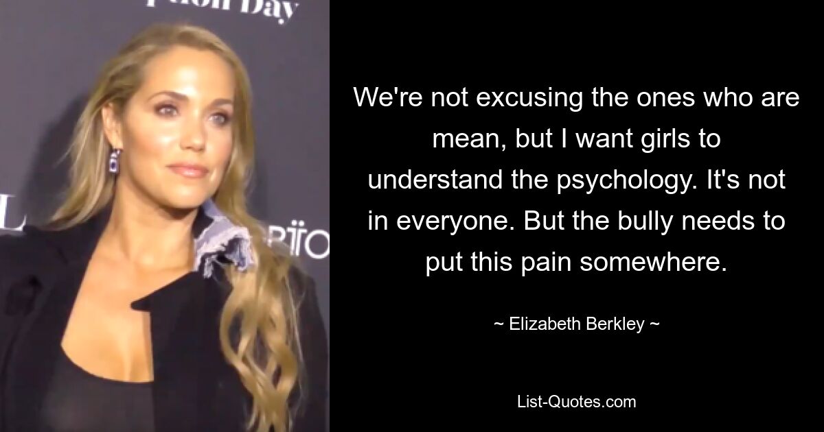 We're not excusing the ones who are mean, but I want girls to understand the psychology. It's not in everyone. But the bully needs to put this pain somewhere. — © Elizabeth Berkley