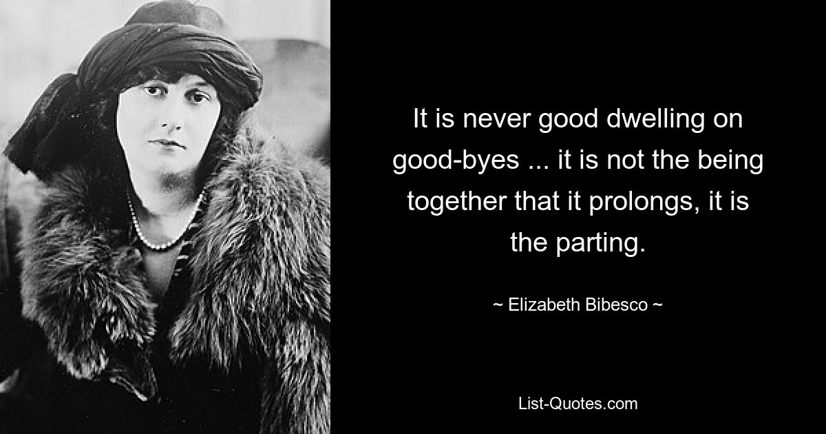 It is never good dwelling on good-byes ... it is not the being together that it prolongs, it is the parting. — © Elizabeth Bibesco