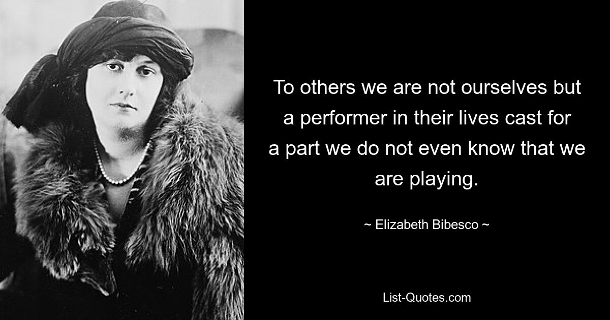 To others we are not ourselves but a performer in their lives cast for a part we do not even know that we are playing. — © Elizabeth Bibesco