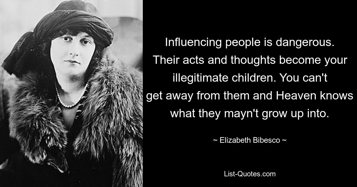 Influencing people is dangerous. Their acts and thoughts become your illegitimate children. You can't get away from them and Heaven knows what they mayn't grow up into. — © Elizabeth Bibesco