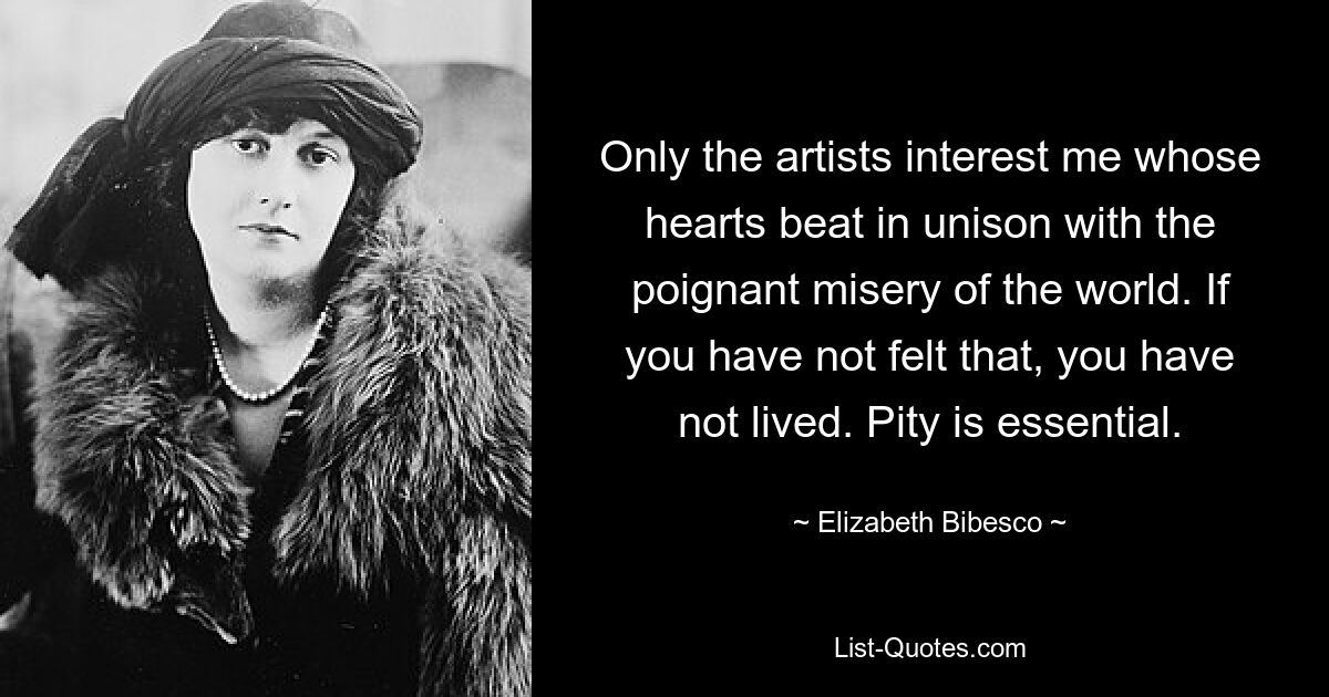 Only the artists interest me whose hearts beat in unison with the poignant misery of the world. If you have not felt that, you have not lived. Pity is essential. — © Elizabeth Bibesco