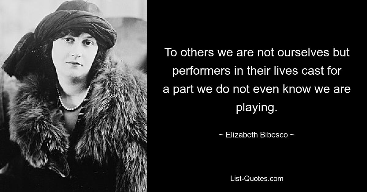 To others we are not ourselves but performers in their lives cast for a part we do not even know we are playing. — © Elizabeth Bibesco