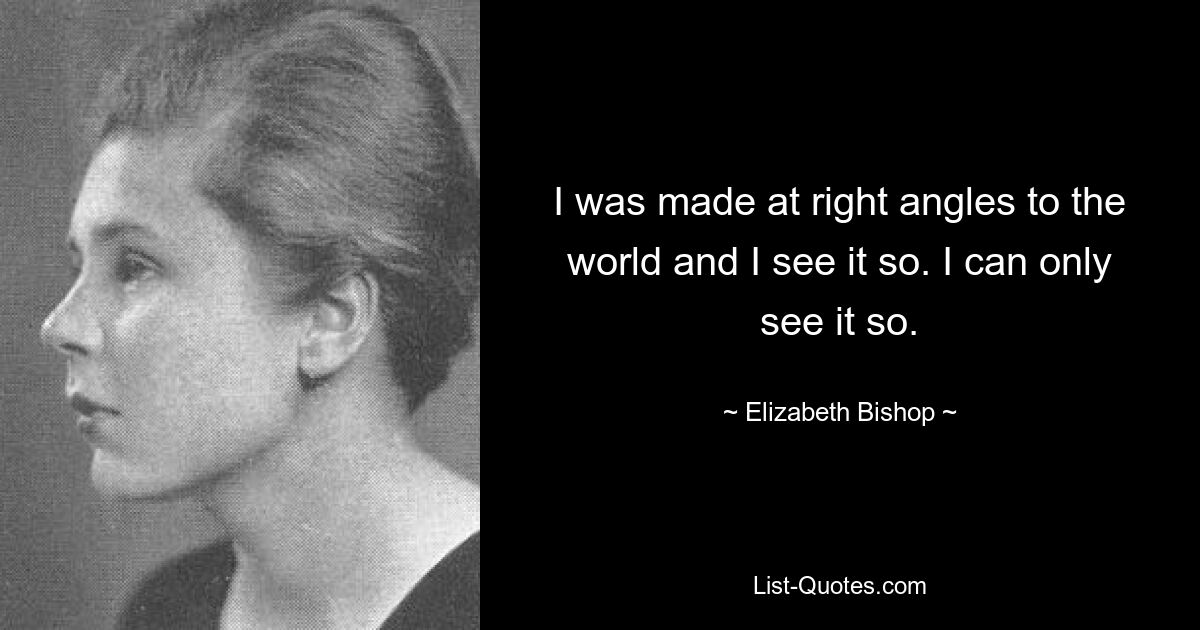 I was made at right angles to the world and I see it so. I can only see it so. — © Elizabeth Bishop