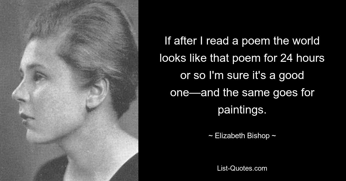 If after I read a poem the world looks like that poem for 24 hours or so I'm sure it's a good one—and the same goes for paintings. — © Elizabeth Bishop