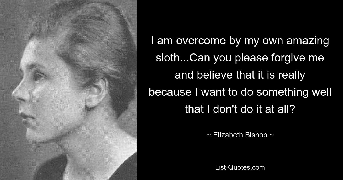 I am overcome by my own amazing sloth...Can you please forgive me and believe that it is really because I want to do something well that I don't do it at all? — © Elizabeth Bishop