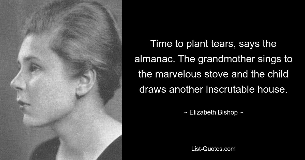 Time to plant tears, says the almanac. The grandmother sings to the marvelous stove and the child draws another inscrutable house. — © Elizabeth Bishop